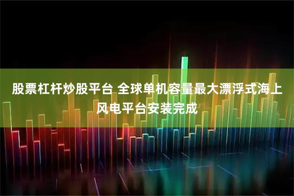 股票杠杆炒股平台 全球单机容量最大漂浮式海上风电平台安装完成